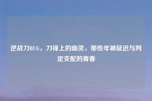 逆战刀BUG，刀锋上的幽灵，那些年被延迟与判定支配的青春