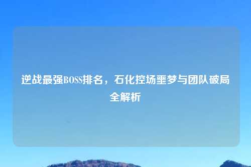 逆战最强BOSS排名，石化控场噩梦与团队破局全解析