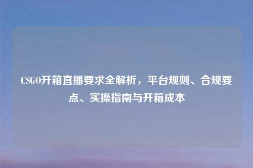 CSGO开箱直播要求全解析，平台规则、合规要点、实操指南与开箱成本