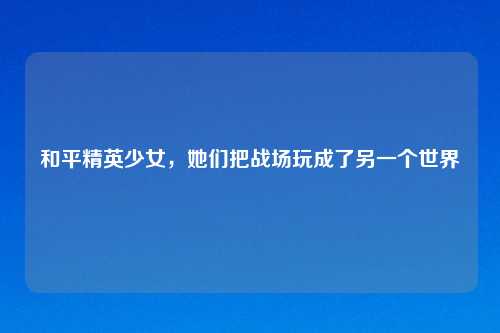 和平精英少女，她们把战场玩成了另一个世界