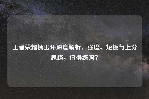 王者荣耀杨玉环深度解析，强度、短板与上分思路，值得练吗？