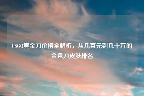 CSGO黄金刀价格全解析，从几百元到几十万的金色刀皮肤排名