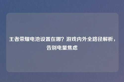 王者荣耀电池设置在哪？游戏内外全路径解析，告别电量焦虑