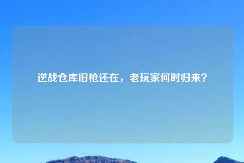 逆战仓库旧枪还在，老玩家何时归来？