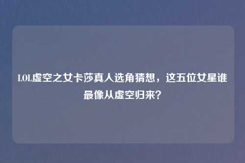 LOL虚空之女卡莎真人选角猜想，这五位女星谁最像从虚空归来？