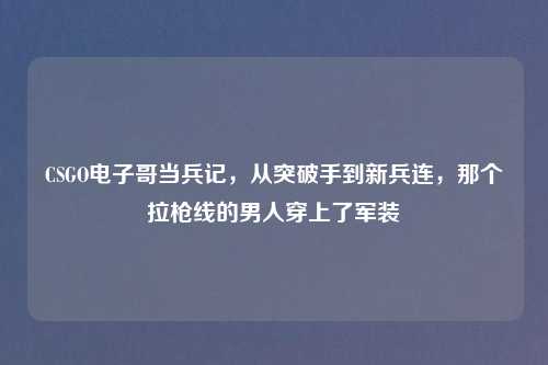 CSGO电子哥当兵记，从突破手到新兵连，那个拉枪线的男人穿上了军装
