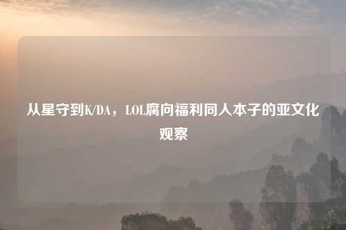 从星守到K/DA，LOL腐向福利同人本子的亚文化观察