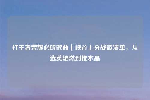 打王者荣耀必听歌曲｜峡谷上分战歌清单，从选英雄燃到推水晶