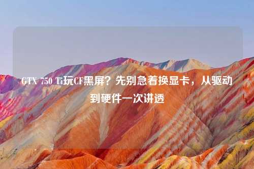 GTX 750 Ti玩CF黑屏？先别急着换显卡，从驱动到硬件一次讲透
