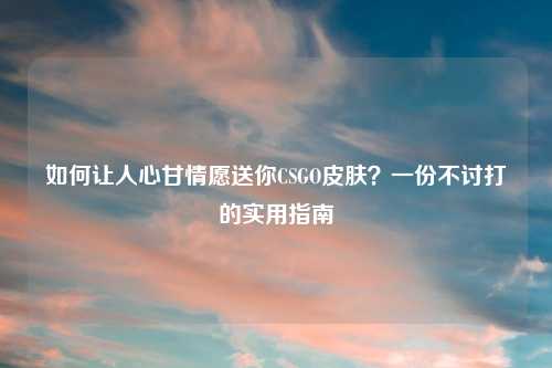 如何让人心甘情愿送你CSGO皮肤？一份不讨打的实用指南