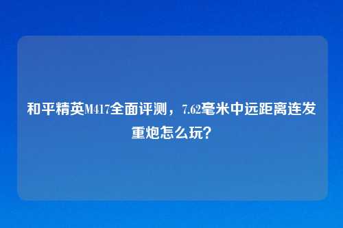 和平精英M417全面评测，7.62毫米中远距离连发重炮怎么玩？