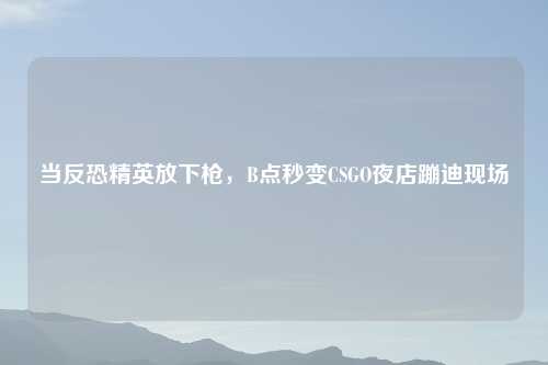 当反恐精英放下枪，B点秒变CSGO夜店蹦迪现场