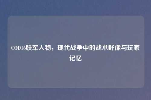 COD16联军人物，现代战争中的战术群像与玩家记忆