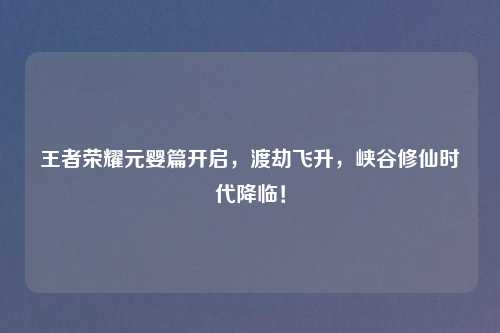 王者荣耀元婴篇开启，渡劫飞升，峡谷修仙时代降临！