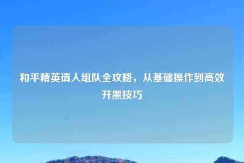 和平精英请人组队全攻略，从基础操作到高效开黑技巧