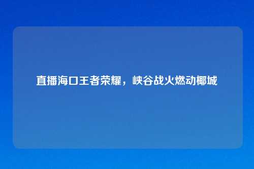 直播海口王者荣耀，峡谷战火燃动椰城