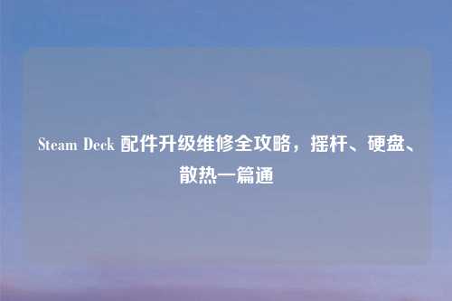 Steam Deck 配件升级维修全攻略，摇杆、硬盘、散热一篇通