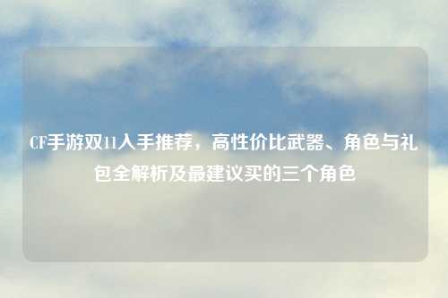 CF手游双11入手推荐，高性价比武器、角色与礼包全解析及最建议买的三个角色