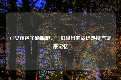 CF女角色子涵踢腿,一脚踢出的战场热度与玩家记忆