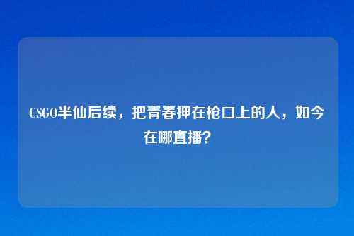 CSGO半仙后续，把青春押在枪口上的人，如今在哪直播？