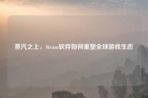蒸汽之上，Steam软件如何重塑全球游戏生态