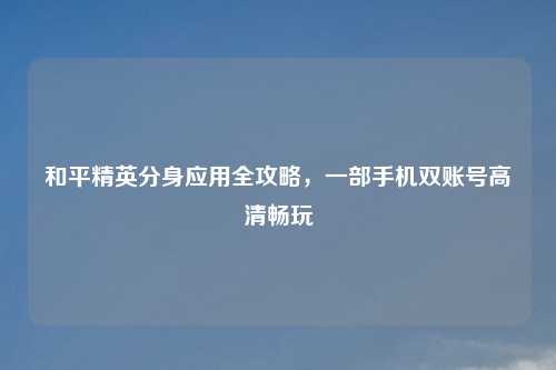 和平精英分身应用全攻略,一部手机双账号高清畅玩