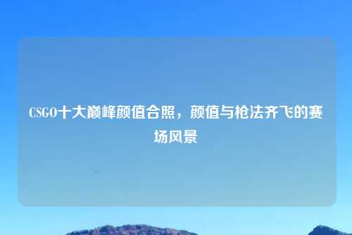 CSGO十大巅峰颜值合照，颜值与枪法齐飞的赛场风景