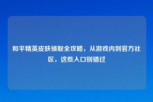 和平精英皮肤领取全攻略，从游戏内到官方社区，这些入口别错过