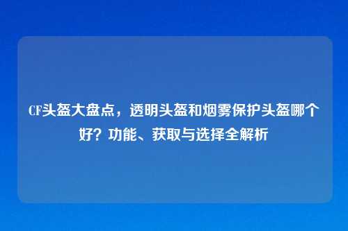 CF头盔大盘点，透明头盔和烟雾保护头盔哪个好？功能、获取与选择全解析