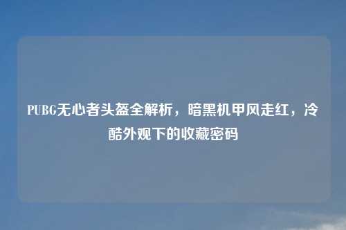 PUBG无心者头盔全解析，暗黑机甲风走红，冷酷外观下的收藏密码