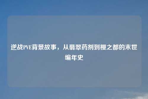 逆战PVE背景故事,从翡翠药剂到樱之都的末世编年史