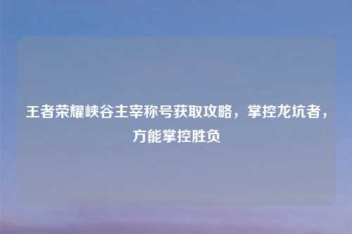 王者荣耀峡谷主宰称号获取攻略，掌控龙坑者，方能掌控胜负