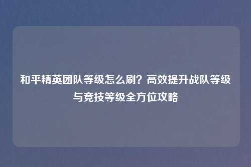 和平精英团队等级怎么刷?高效提升战队等级与竞技等级全方位攻略