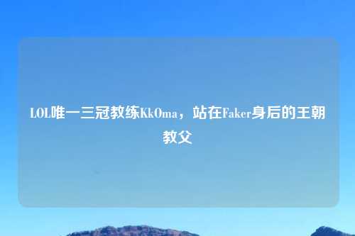 LOL唯一三冠教练KkOma，站在Faker身后的王朝教父