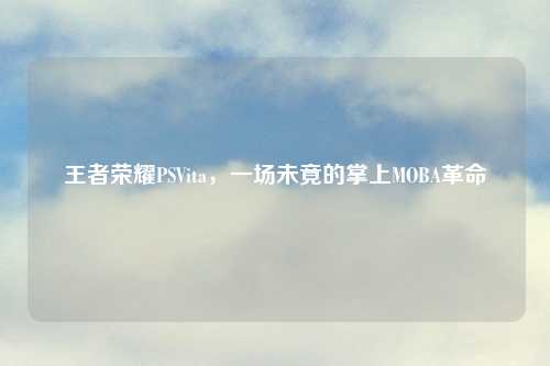 王者荣耀PSVita，一场未竟的掌上MOBA革命