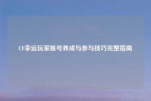 CF幸运玩家账号养成与参与技巧完整指南