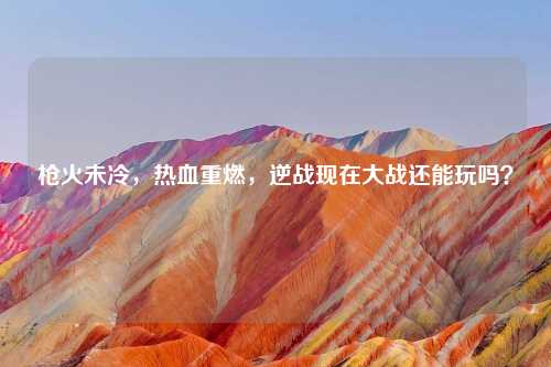 枪火未冷,热血重燃,逆战现在大战还能玩吗?