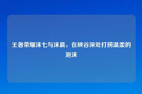 王者荣耀沫七与沫晨,在峡谷深处打捞温柔的泡沫