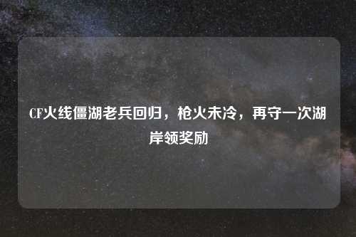 CF火线僵湖老兵回归，枪火未冷，再守一次湖岸领奖励