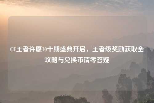 CF王者许愿10十期盛典开启，王者级奖励获取全攻略与兑换币清零答疑