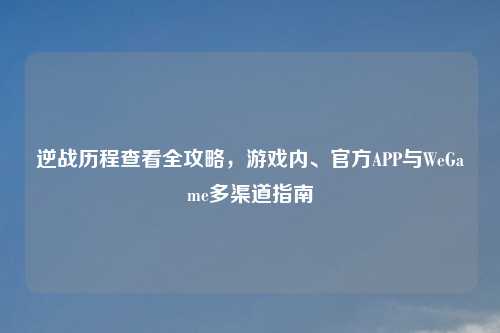 逆战历程查看全攻略,游戏内、官方APP与WeGame多渠道指南
