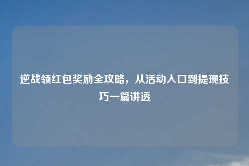 逆战领红包奖励全攻略，从活动入口到提现技巧一篇讲透