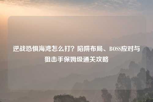 逆战恐惧海湾怎么打？陷阱布局、BOSS应对与狙击手保姆级通关攻略