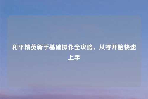 和平精英新手基础操作全攻略，从零开始快速上手