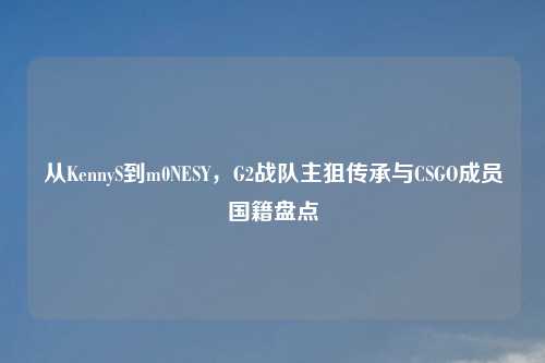 从KennyS到m0NESY，G2战队主狙传承与CSGO成员国籍盘点