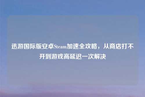 迅游国际版安卓Steam加速全攻略，从商店打不开到游戏高延迟一次解决