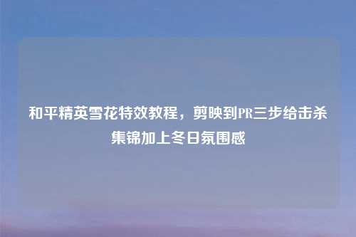 和平精英雪花特效教程，剪映到PR三步给击杀集锦加上冬日氛围感