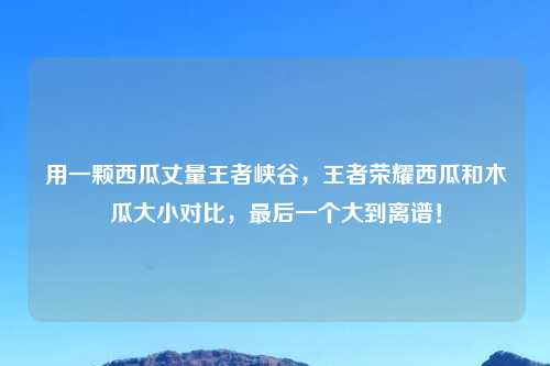 用一颗西瓜丈量王者峡谷,王者荣耀西瓜和木瓜大小对比,最后一个大到离谱!