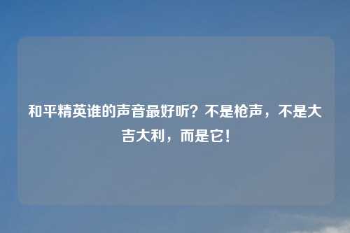 和平精英谁的声音更好听？不是枪声，不是大吉大利，而是它！