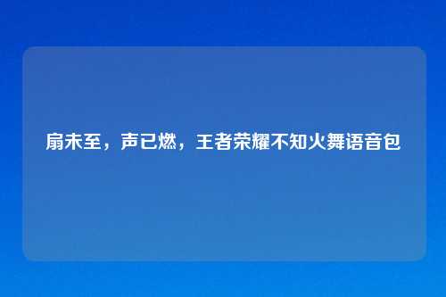 扇未至，声已燃，王者荣耀不知火舞语音包